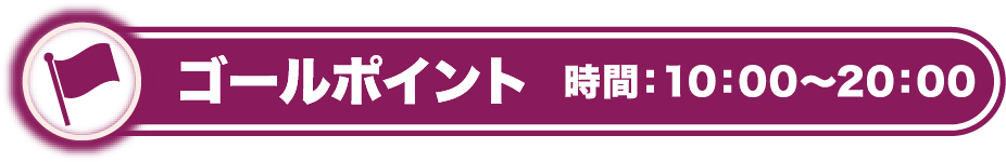 ゴールポイント 時間：10：00〜20：00
